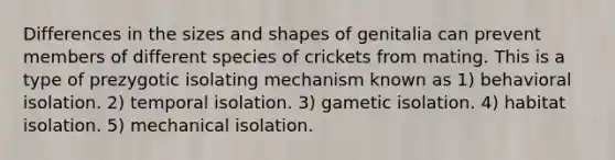 Differences in the sizes and shapes of genitalia can prevent members of different species of crickets from mating. This is a type of prezygotic isolating mechanism known as 1) behavioral isolation. 2) temporal isolation. 3) gametic isolation. 4) habitat isolation. 5) mechanical isolation.