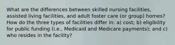 What are the differences between skilled nursing facilities, assisted living facilities, and adult foster care (or group) homes? How do the three types of facilities differ in: a) cost; b) eligibility for public funding (i.e., Medicaid and Medicare payments); and c) who resides in the facility?