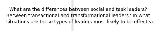 . What are the differences between social and task leaders? Between transactional and transformational leaders? In what situations are these types of leaders most likely to be effective