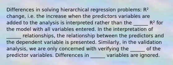 Differences in solving hierarchical regression problems: R² change, i.e. the increase when the predictors variables are added to the analysis is interpreted rather than the ______ R² for the model with all variables entered. In the interpretation of ______ relationships, the relationship between the predictors and the dependent variable is presented. Similarly, in the validation analysis, we are only concerned with verifying the ______ of the predictor variables. Differences in ______ variables are ignored.