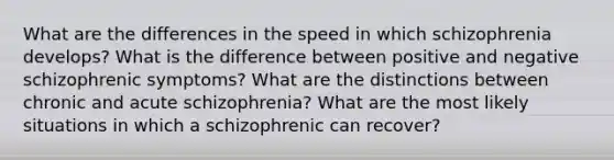 What are the differences in the speed in which schizophrenia develops? What is the difference between positive and negative schizophrenic symptoms? What are the distinctions between chronic and acute schizophrenia? What are the most likely situations in which a schizophrenic can recover?