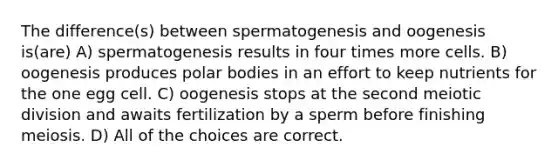 The difference(s) between spermatogenesis and oogenesis is(are) A) spermatogenesis results in four times more cells. B) oogenesis produces polar bodies in an effort to keep nutrients for the one egg cell. C) oogenesis stops at the second meiotic division and awaits fertilization by a sperm before finishing meiosis. D) All of the choices are correct.