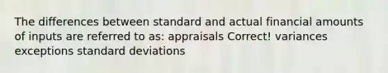 The differences between standard and actual financial amounts of inputs are referred to as: appraisals Correct! variances exceptions standard deviations