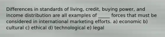 Differences in standards of living, credit, buying power, and income distribution are all examples of _____ forces that must be considered in international marketing efforts. a) economic b) cultural c) ethical d) technological e) legal