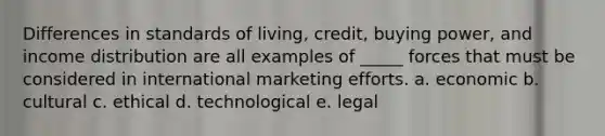 Differences in standards of living, credit, buying power, and income distribution are all examples of _____ forces that must be considered in international marketing efforts. a. economic b. cultural c. ethical d. technological e. legal