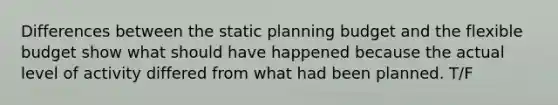 Differences between the static planning budget and the flexible budget show what should have happened because the actual level of activity differed from what had been planned. T/F