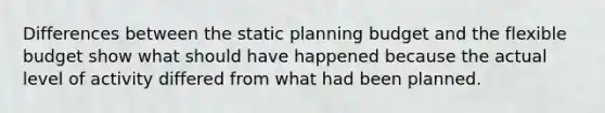 Differences between the static planning budget and the flexible budget show what should have happened because the actual level of activity differed from what had been planned.