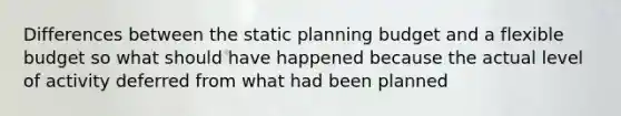 Differences between the static planning budget and a flexible budget so what should have happened because the actual level of activity deferred from what had been planned