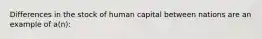 Differences in the stock of human capital between nations are an example of a(n):