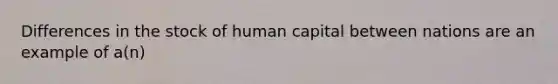 Differences in the stock of human capital between nations are an example of a(n)