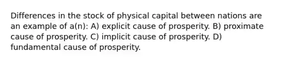 Differences in the stock of physical capital between nations are an example of a(n): A) explicit cause of prosperity. B) proximate cause of prosperity. C) implicit cause of prosperity. D) fundamental cause of prosperity.