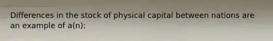 Differences in the stock of physical capital between nations are an example of​ a(n):