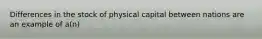 Differences in the stock of physical capital between nations are an example of​ a(n)