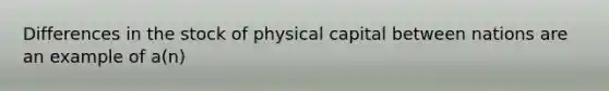 Differences in the stock of physical capital between nations are an example of​ a(n)