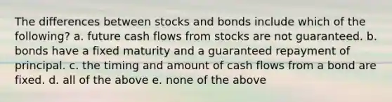 The differences between stocks and bonds include which of the following? a. future cash flows from stocks are not guaranteed. b. bonds have a fixed maturity and a guaranteed repayment of principal. c. the timing and amount of cash flows from a bond are fixed. d. all of the above e. none of the above