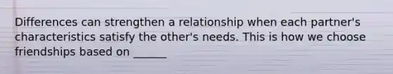 Differences can strengthen a relationship when each partner's characteristics satisfy the other's needs. This is how we choose friendships based on ______