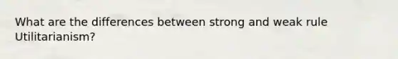 What are the differences between strong and weak rule Utilitarianism?