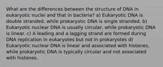 What are the differences between the structure of DNA in eukaryotic nuclei and that in bacteria? a) Eukaryotic DNA is double stranded, while prokaryotic DNA is single stranded. b) Eukaryotic nuclear DNA is usually circular, while prokaryotic DNA is linear. c) A leading and a lagging strand are formed during <a href='https://www.questionai.com/knowledge/kofV2VQU2J-dna-replication' class='anchor-knowledge'>dna replication</a> in eukaryotes but not in prokaryotes d) Eukaryotic nuclear DNA is linear and associated with histones, while prokaryotic DNA is typically circular and not associated with histones.