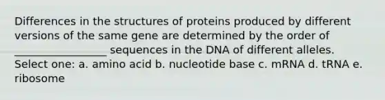 Differences in the structures of proteins produced by different versions of the same gene are determined by the order of _________________ sequences in the DNA of different alleles. Select one: a. amino acid b. nucleotide base c. mRNA d. tRNA e. ribosome