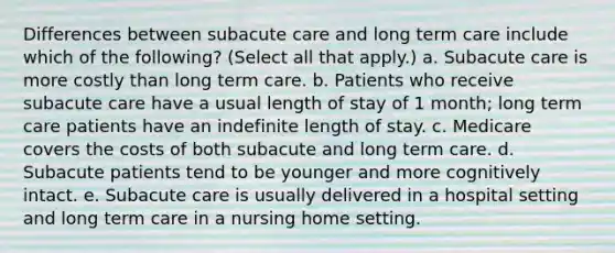 Differences between subacute care and long term care include which of the following? (Select all that apply.) a. Subacute care is more costly than long term care. b. Patients who receive subacute care have a usual length of stay of 1 month; long term care patients have an indefinite length of stay. c. Medicare covers the costs of both subacute and long term care. d. Subacute patients tend to be younger and more cognitively intact. e. Subacute care is usually delivered in a hospital setting and long term care in a nursing home setting.