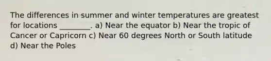 The differences in summer and winter temperatures are greatest for locations ________. a) Near the equator b) Near the tropic of Cancer or Capricorn c) Near 60 degrees North or South latitude d) Near the Poles