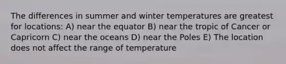 The differences in summer and winter temperatures are greatest for locations: A) near the equator B) near the tropic of Cancer or Capricorn C) near the oceans D) near the Poles E) The location does not affect the range of temperature