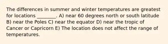 The differences in summer and winter temperatures are greatest for locations ________. A) near 60 degrees north or south latitude B) near the Poles C) near the equator D) near the tropic of Cancer or Capricorn E) The location does not affect the range of temperatures.