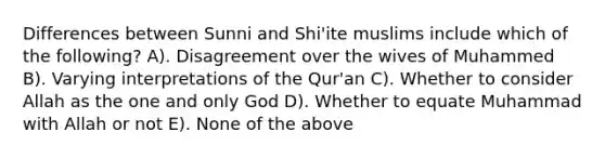 Differences between Sunni and Shi'ite muslims include which of the following? A). Disagreement over the wives of Muhammed B). Varying interpretations of the Qur'an C). Whether to consider Allah as the one and only God D). Whether to equate Muhammad with Allah or not E). None of the above