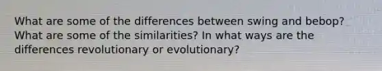 What are some of the differences between swing and bebop? What are some of the similarities? In what ways are the differences revolutionary or evolutionary?