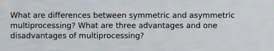 What are differences between symmetric and asymmetric multiprocessing? What are three advantages and one disadvantages of multiprocessing?