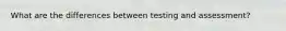 What are the differences between testing and assessment?