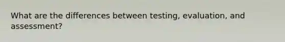 What are the differences between testing, evaluation, and assessment?