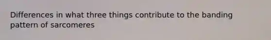 Differences in what three things contribute to the banding pattern of sarcomeres