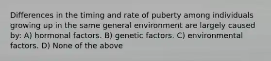 Differences in the timing and rate of puberty among individuals growing up in the same general environment are largely caused by: A) hormonal factors. B) genetic factors. C) environmental factors. D) None of the above