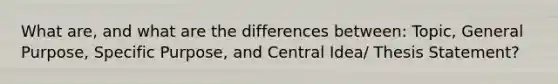 What are, and what are the differences between: Topic, General Purpose, Specific Purpose, and Central Idea/ Thesis Statement?