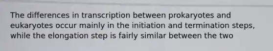 The differences in transcription between prokaryotes and eukaryotes occur mainly in the initiation and termination steps, while the elongation step is fairly similar between the two