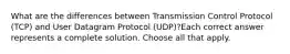 What are the differences between Transmission Control Protocol (TCP) and User Datagram Protocol (UDP)?Each correct answer represents a complete solution. Choose all that apply.