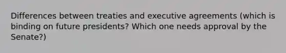 Differences between treaties and executive agreements (which is binding on future presidents? Which one needs approval by the Senate?)