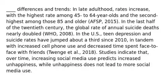 ____ differences and trends: In late adulthood, rates increase, with the highest rate among 45- to 64-year-olds and the second-highest among those 85 and older (AFSP, 2015). In the last half of the twentieth century, the global rate of annual suicide deaths nearly doubled (WHO, 2008). In the U.S., teen depression and suicide rates have jumped about a third since 2010, in tandem with increased cell phone use and decreased time spent face-to-face with friends (Twenge et al., 2018). Studies indicate that, over time, increasing social media use predicts increased unhappiness, while unhappiness does not lead to more social media use.