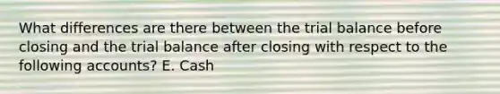 What differences are there between <a href='https://www.questionai.com/knowledge/kroPuglSOF-the-trial-balance' class='anchor-knowledge'>the trial balance</a> before closing and the trial balance after closing with respect to the following accounts? E. Cash