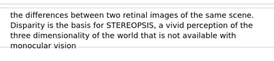 the differences between two retinal images of the same scene. Disparity is the basis for STEREOPSIS, a vivid perception of the three dimensionality of the world that is not available with monocular vision