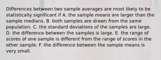 Differences between two sample averages are most likely to be statistically significant if A. the sample means are larger than the sample medians. B. both samples are drawn from the same population. C. the standard deviations of the samples are large. D. the difference between the samples is large. E. the range of scores of one sample is different from the range of scores in the other sample. F. the difference between the sample means is very small.