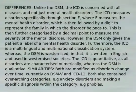 DIFFERENCES: Unlike the DSM, the ICD is concerned with all diseases and not just mental health disorders. The ICD measures disorders specifically through section F, where F measures the mental health disorder, which is then followed by a digit to represent the family in which the disorder belongs to. This is then further categorised by a decimal point to measure the severity of the mental disorder. However, the DSM only gives the patient a label of a mental health disorder. Furthermore, the ICD is a multi-lingual and multi-national classification system, whereas, the DSM is westernised, in that, it is written in English and used in westernised societies. The ICD is quantitative, as all disorders are characterised numerically, whereas the DSM is qualitative. SIMILARITIES: Both are modified as disorders change over time, currently on DSM-V and ICD-11. Both also contained over-arching categories, e.g anxiety disorders and making a specific diagnosis within the category, e.g phobias.