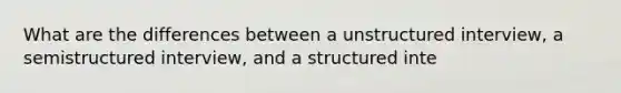 What are the differences between a unstructured interview, a semistructured interview, and a structured inte