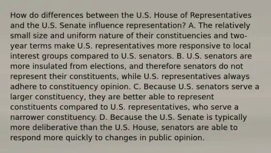 How do differences between the U.S. House of Representatives and the U.S. Senate influence representation? A. The relatively small size and uniform nature of their constituencies and two-year terms make U.S. representatives more responsive to local interest groups compared to U.S. senators. B. U.S. senators are more insulated from elections, and therefore senators do not represent their constituents, while U.S. representatives always adhere to constituency opinion. C. Because U.S. senators serve a larger constituency, they are better able to represent constituents compared to U.S. representatives, who serve a narrower constituency. D. Because the U.S. Senate is typically more deliberative than the U.S. House, senators are able to respond more quickly to changes in public opinion.