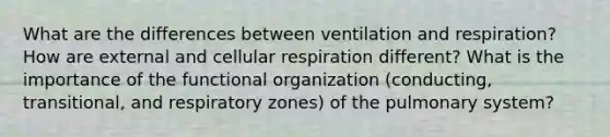 What are the differences between ventilation and respiration? How are external and cellular respiration different? What is the importance of the functional organization (conducting, transitional, and respiratory zones) of the pulmonary system?