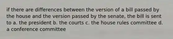 if there are differences between the version of a bill passed by the house and the version passed by the senate, the bill is sent to a. the president b. the courts c. the house rules committee d. a conference committee