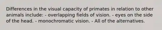 Differences in the visual capacity of primates in relation to other animals include: - overlapping fields of vision. - eyes on the side of the head. - monochromatic vision. - All of the alternatives.