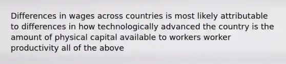 Differences in wages across countries is most likely attributable to differences in how technologically advanced the country is the amount of physical capital available to workers worker productivity all of the above