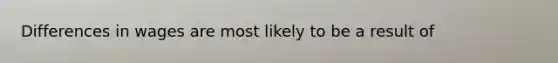 Differences in wages are most likely to be a result of